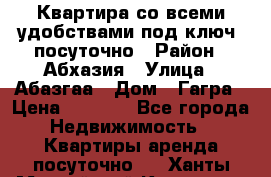 Квартира со всеми удобствами“под ключ“ посуточно › Район ­ Абхазия › Улица ­ Абазгаа › Дом ­ Гагра › Цена ­ 1 500 - Все города Недвижимость » Квартиры аренда посуточно   . Ханты-Мансийский,Когалым г.